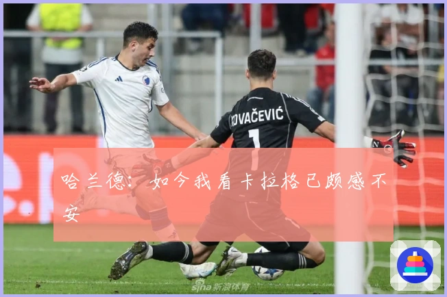 哈兰德：如今我看卡拉格已颇感不安