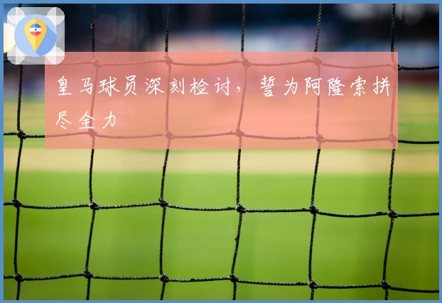 皇马球员深刻检讨，誓为阿隆索拼尽全力