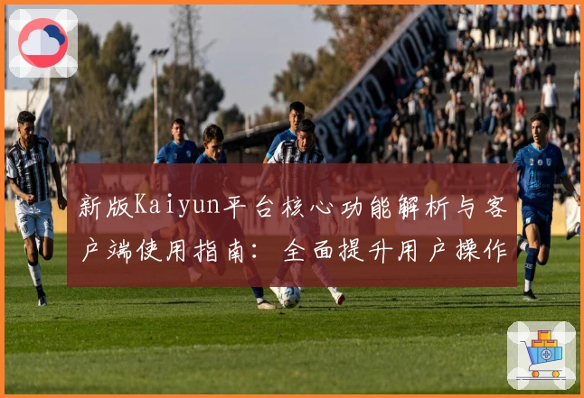 新版Kaiyun平台核心功能解析与客户端使用指南：全面提升用户操作体验