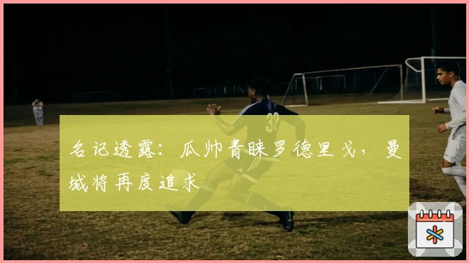 名记透露：瓜帅青睐罗德里戈，曼城将再度追求