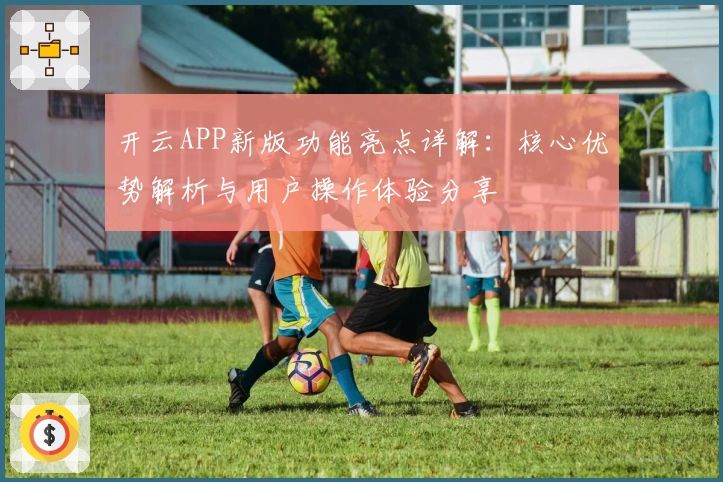 开云APP新版功能亮点详解:核心优势解析与用户操作体验分享