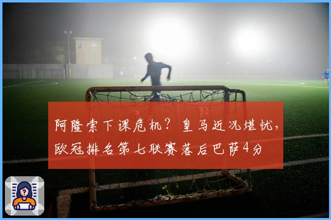 阿隆索下课危机？皇马近况堪忧，欧冠排名第七联赛落后巴萨4分