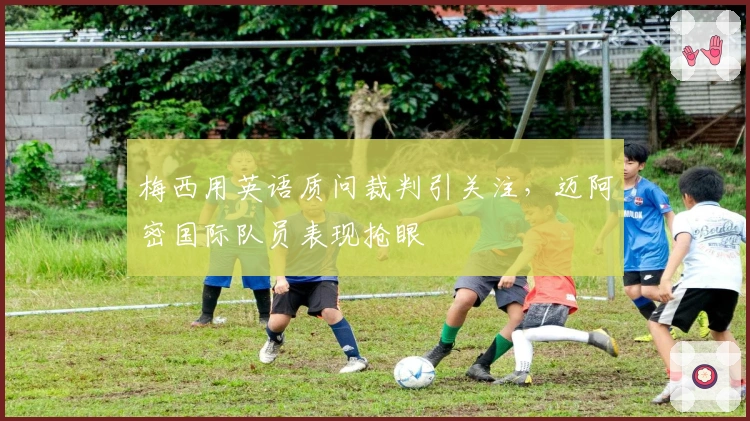 梅西用英语质问裁判引关注，迈阿密国际队员表现抢眼