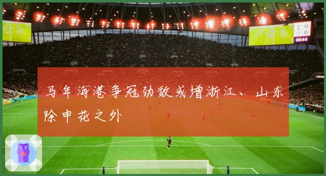 马年海港争冠劲敌或增浙江、山东除申花之外