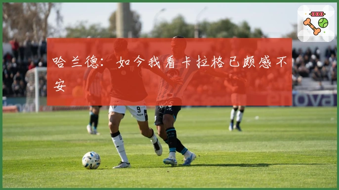 哈兰德：如今我看卡拉格已颇感不安