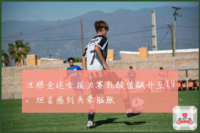 汪顺全运会接力赛乳酸值飙升至19，坦言感到头晕脑胀