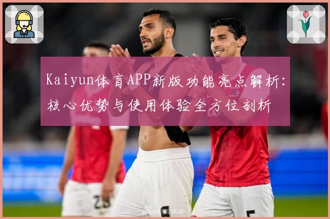 Kaiyun体育APP新版功能亮点解析：核心优势与使用体验全方位剖析