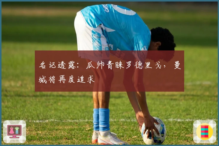 名记透露：瓜帅青睐罗德里戈，曼城将再度追求