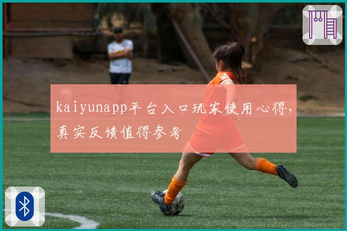 kaiyunapp平台入口玩家使用心得，真实反馈值得参考