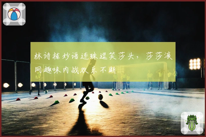 林诗栋妙语连珠逗笑莎头，莎莎滚网趣味内战欢乐不断