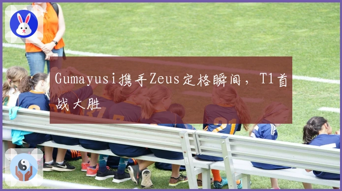 Gumayusi携手Zeus定格瞬间，T1首战大胜