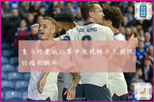 皇马对曼城比赛中电视镜头未捕捉的精彩瞬间